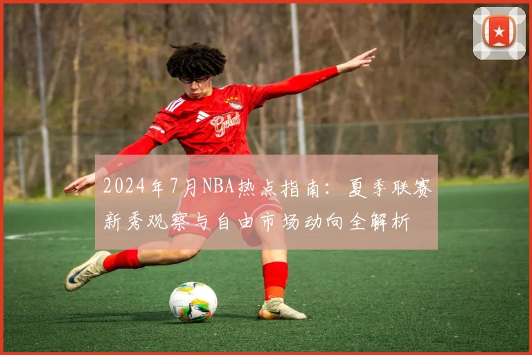 2024年7月NBA热点指南：夏季联赛新秀观察与自由市场动向全解析
