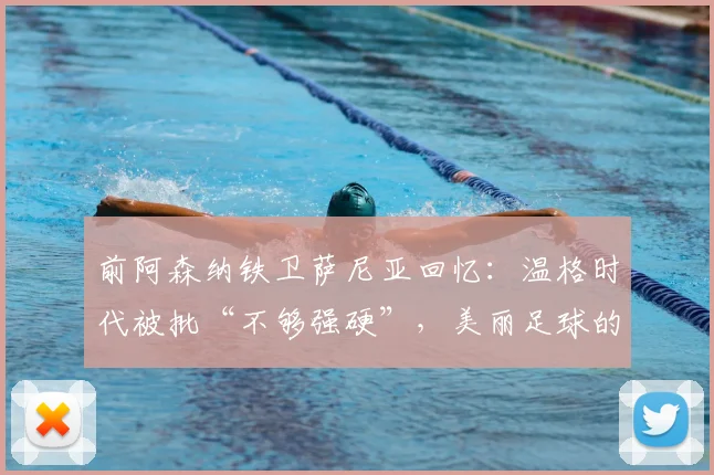 前阿森纳铁卫萨尼亚回忆：温格时代被批“不够强硬”，美丽足球的坚持错了吗？