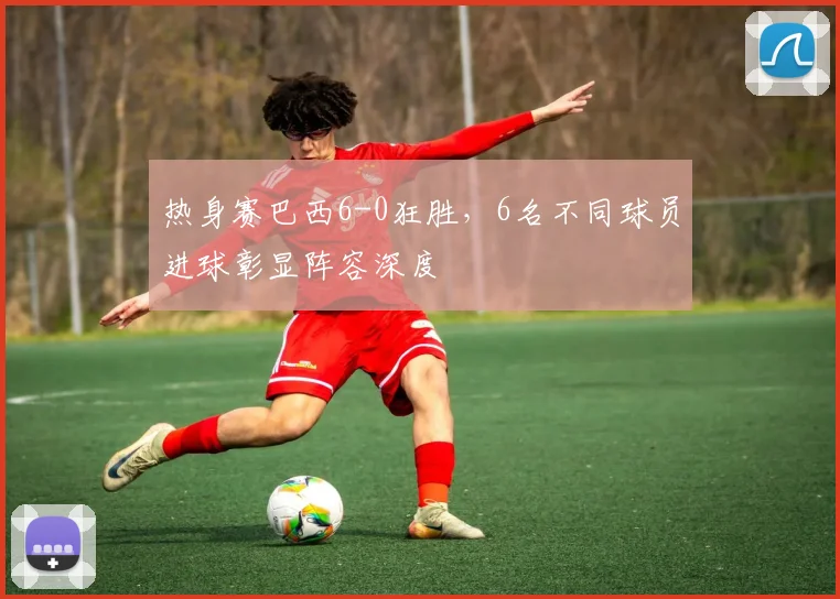 热身赛巴西6-0狂胜，6名不同球员进球彰显阵容深度