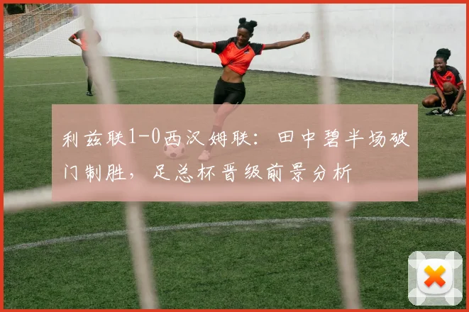 利兹联1-0西汉姆联：田中碧半场破门制胜，足总杯晋级前景分析