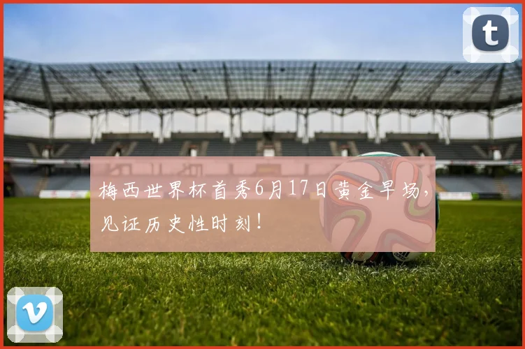 梅西世界杯首秀6月17日黄金早场,见证历史性时刻!