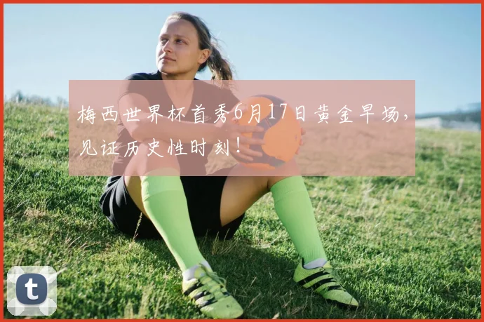 梅西世界杯首秀6月17日黄金早场,见证历史性时刻!
