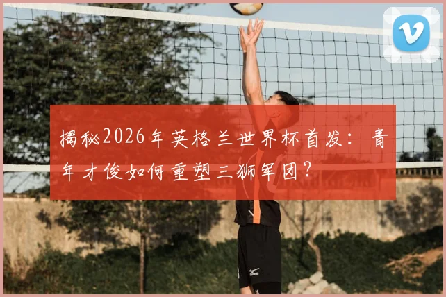 揭秘2026年英格兰世界杯首发：青年才俊如何重塑三狮军团？