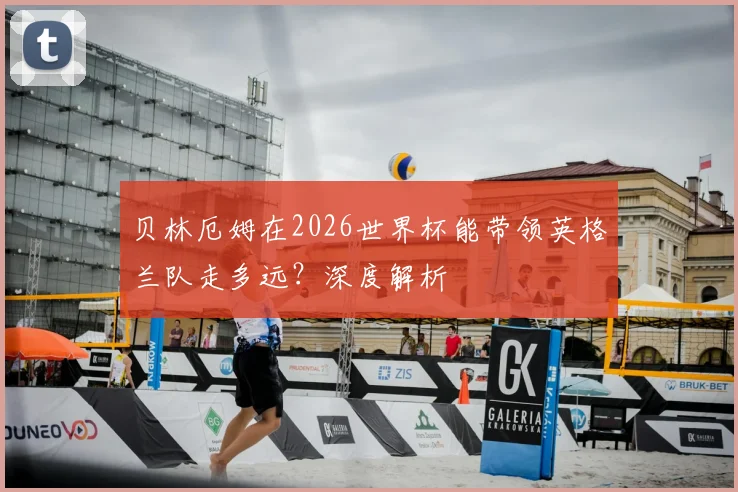 贝林厄姆在2026世界杯能带领英格兰队走多远？深度解析