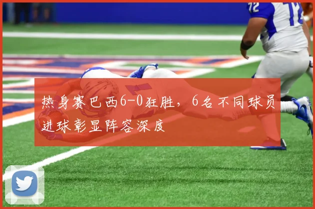 热身赛巴西6-0狂胜，6名不同球员进球彰显阵容深度