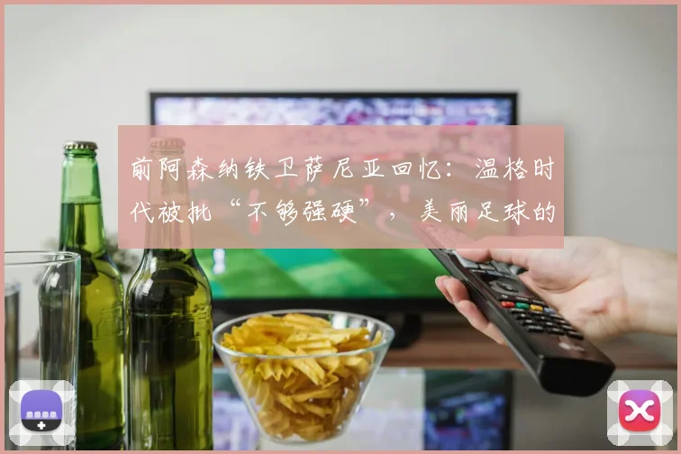 前阿森纳铁卫萨尼亚回忆：温格时代被批“不够强硬”，美丽足球的坚持错了吗？