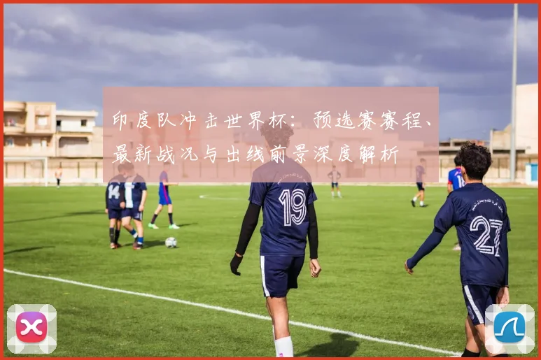 印度队冲击世界杯：预选赛赛程、最新战况与出线前景深度解析