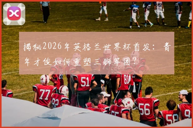 揭秘2026年英格兰世界杯首发：青年才俊如何重塑三狮军团？