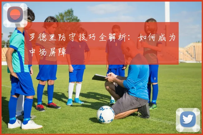 罗德里防守技巧全解析：如何成为中场屏障