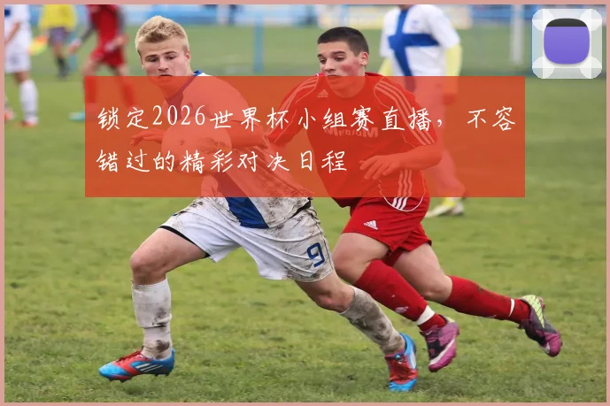 锁定2026世界杯小组赛直播，不容错过的精彩对决日程