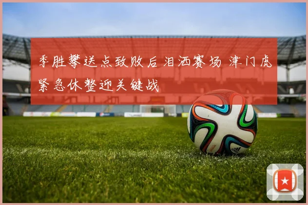 季胜攀送点致败后泪洒赛场 津门虎紧急休整迎关键战