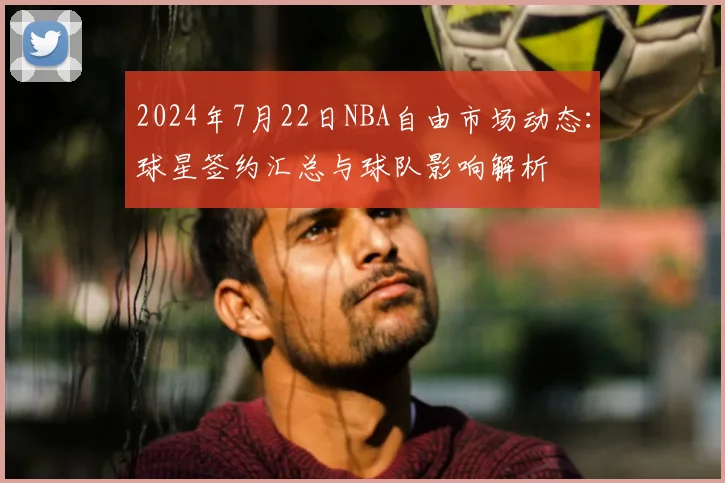 2024年7月22日NBA自由市场动态：球星签约汇总与球队影响解析