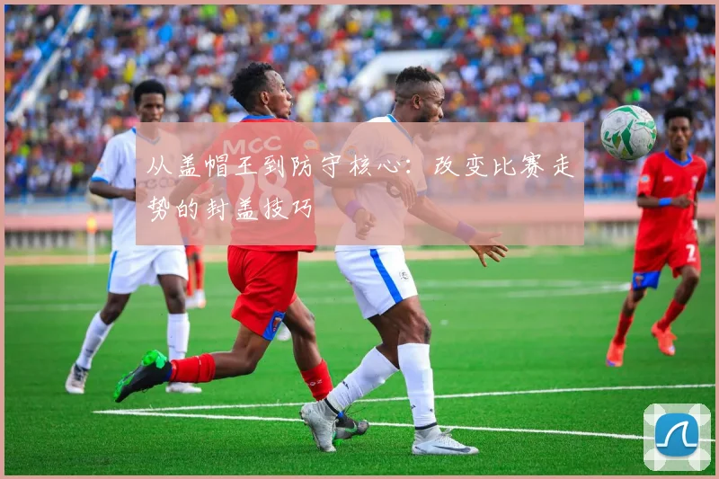 从盖帽王到防守核心：改变比赛走势的封盖技巧