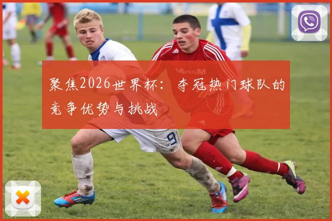 聚焦2026世界杯：夺冠热门球队的竞争优势与挑战